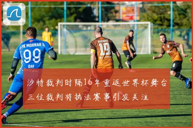 沙特裁判时隔16年重返世界杯舞台三位裁判将执法赛事引发关注